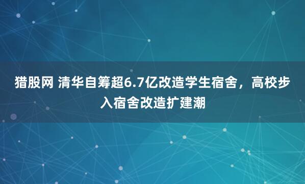 猎股网 清华自筹超6.7亿改造学生宿舍，高校步入宿舍改造扩建潮