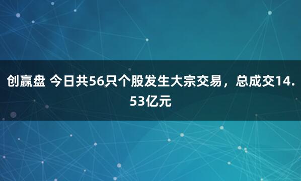 创赢盘 今日共56只个股发生大宗交易，总成交14.53亿元