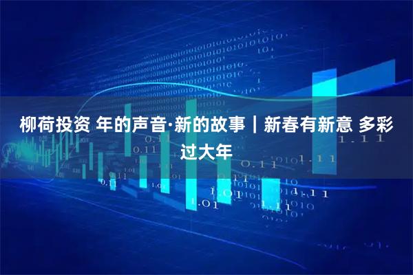 柳荷投资 年的声音·新的故事｜新春有新意 多彩过大年