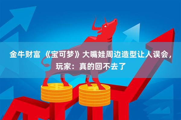 金牛财富 《宝可梦》大嘴娃周边造型让人误会，玩家：真的回不去了