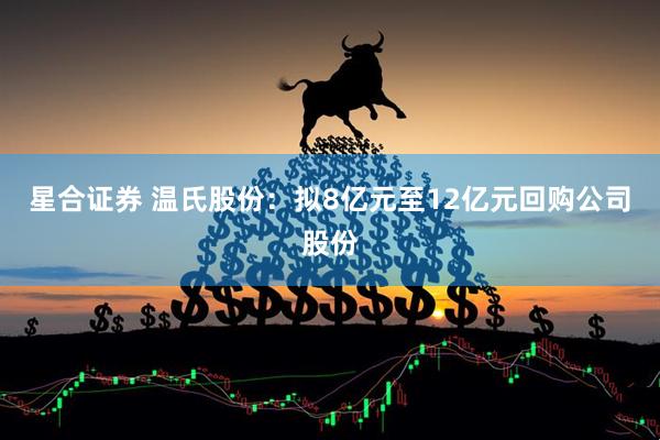 星合证券 温氏股份：拟8亿元至12亿元回购公司股份