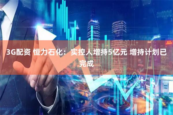3G配资 恒力石化：实控人增持5亿元 增持计划已完成