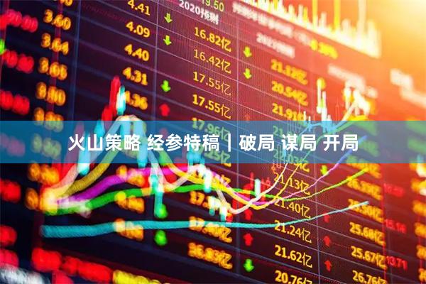 火山策略 经参特稿｜破局 谋局 开局