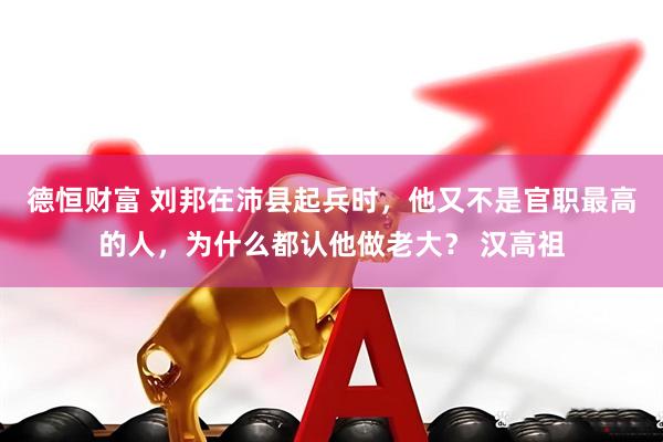 德恒财富 刘邦在沛县起兵时，他又不是官职最高的人，为什么都认他做老大？ 汉高祖