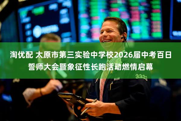 淘优配 太原市第三实验中学校2026届中考百日誓师大会暨象征性长跑活动燃情启幕