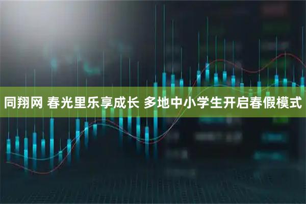 同翔网 春光里乐享成长 多地中小学生开启春假模式