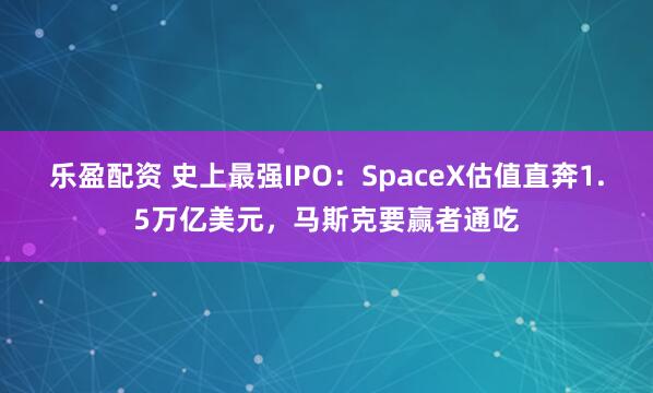 乐盈配资 史上最强IPO：SpaceX估值直奔1.5万亿美元，马斯克要赢者通吃