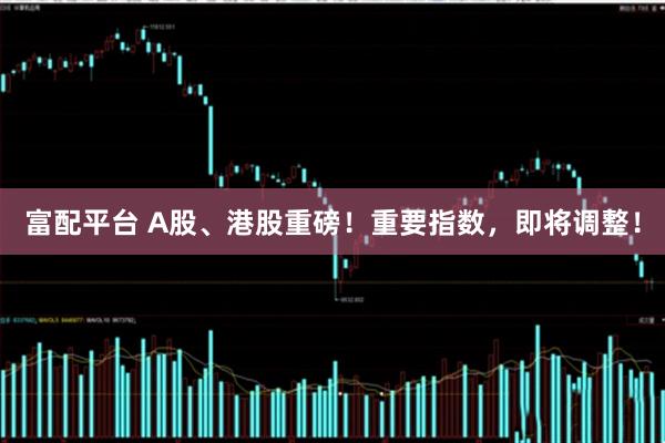 富配平台 A股、港股重磅！重要指数，即将调整！