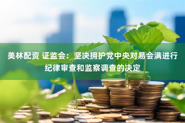美林配资 证监会：坚决拥护党中央对易会满进行纪律审查和监察调查的决定