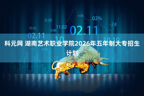 科元网 湖南艺术职业学院2026年五年制大专招生计划
