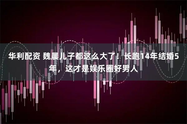 华利配资 魏晨儿子都这么大了！长跑14年结婚5年，这才是娱乐圈好男人