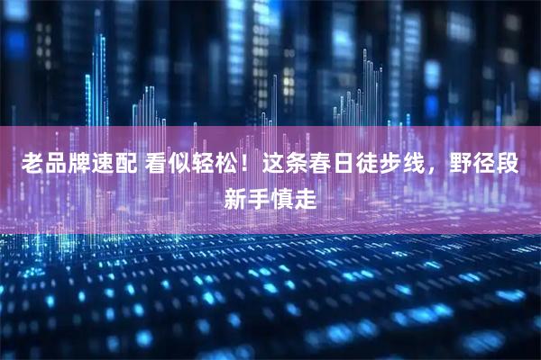 老品牌速配 看似轻松！这条春日徒步线，野径段新手慎走