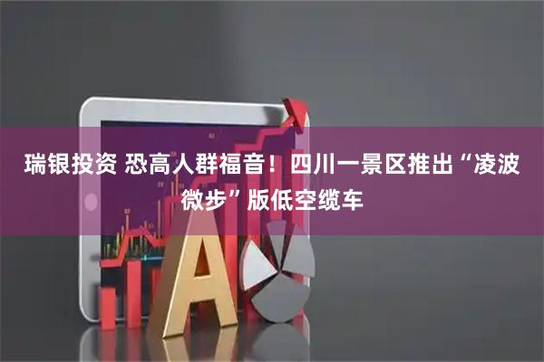 瑞银投资 恐高人群福音！四川一景区推出“凌波微步”版低空缆车