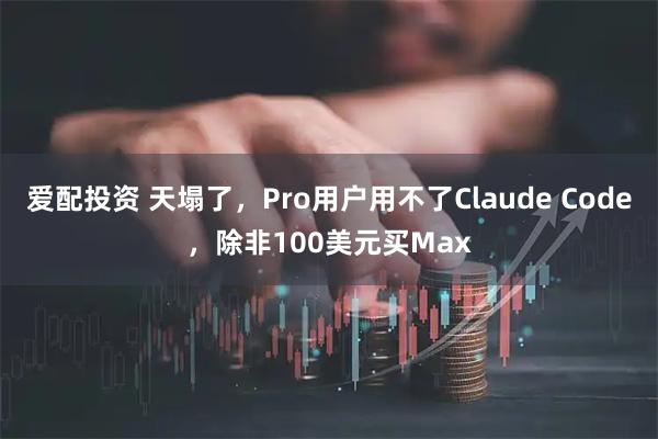 爱配投资 天塌了，Pro用户用不了Claude Code，除非100美元买Max